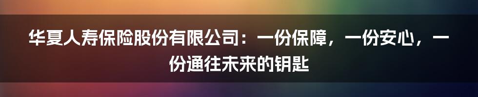 华夏人寿保险股份有限公司:一份保障,一份安心,一份通往未来的钥匙