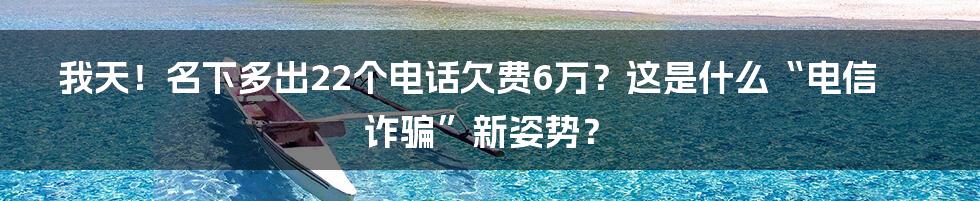 我天！名下多出22个电话欠费6万？这是什么“电信诈骗”新姿势？