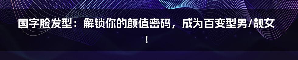 国字脸发型：解锁你的颜值密码，成为百变型男/靓女！