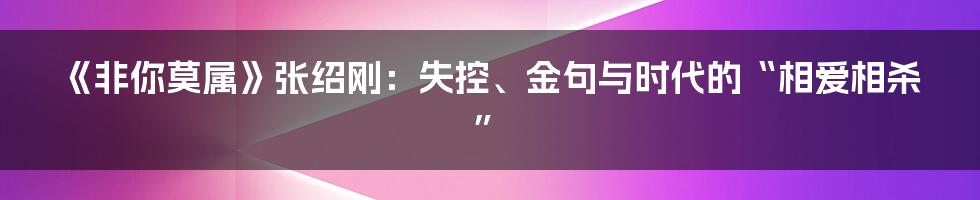 《非你莫属》张绍刚：失控、金句与时代的“相爱相杀”