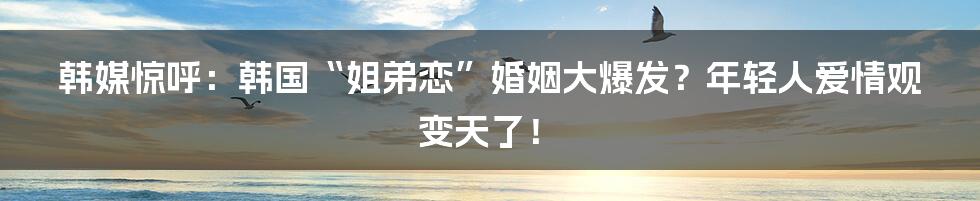韩媒惊呼：韩国“姐弟恋”婚姻大爆发？年轻人爱情观变天了！