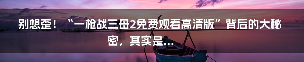 别想歪！“一枪战三母2免费观看高清版”背后的大秘密，其实是...