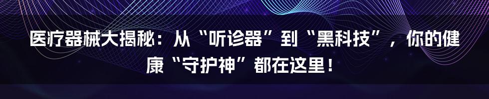 医疗器械大揭秘：从“听诊器”到“黑科技”，你的健康“守护神”都在这里！