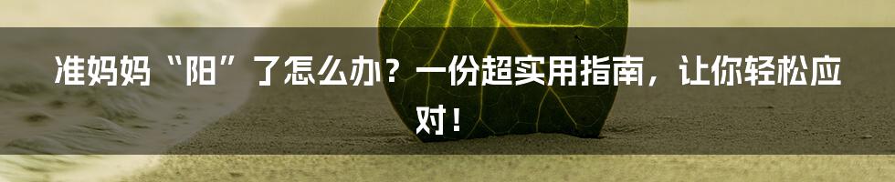准妈妈“阳”了怎么办？一份超实用指南，让你轻松应对！