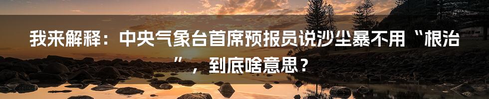 我来解释：中央气象台首席预报员说沙尘暴不用“根治”，到底啥意思？