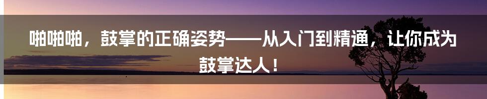 啪啪啪，鼓掌的正确姿势——从入门到精通，让你成为鼓掌达人！
