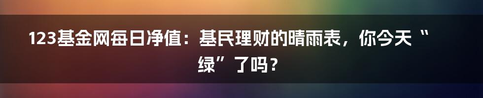 123基金网每日净值:基民理财的晴雨表,你今天“绿”了吗?