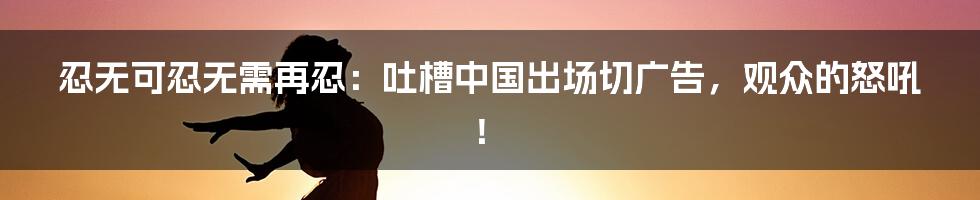 忍无可忍无需再忍:吐槽中国出场切广告,观众的怒吼!