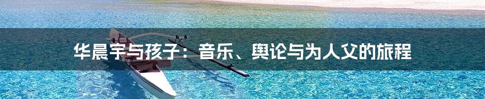华晨宇与孩子：音乐、舆论与为人父的旅程