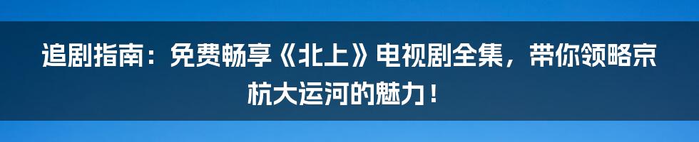 追剧指南:免费畅享《北上》电视剧全集,带你领略京杭大运河的魅力!