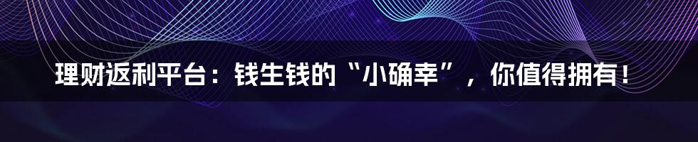 理财返利平台:钱生钱的“小确幸”,你值得拥有!
