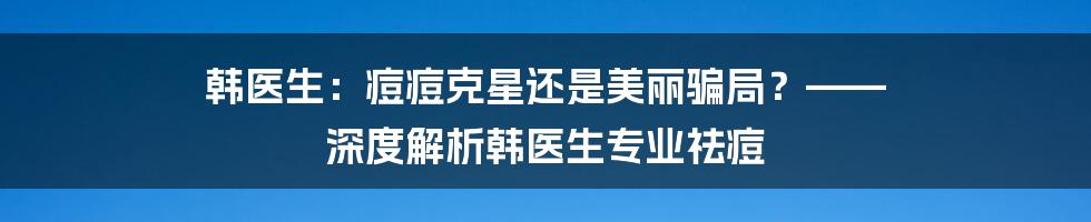 韩医生：痘痘克星还是美丽骗局？—— 深度解析韩医生专业祛痘