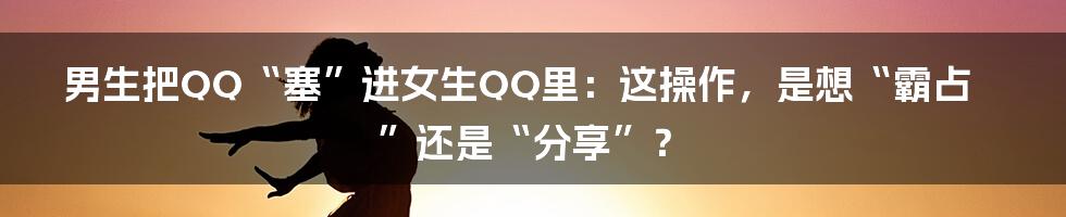 男生把QQ“塞”进女生QQ里：这操作，是想“霸占”还是“分享”？
