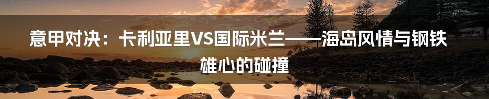 意甲对决：卡利亚里VS国际米兰——海岛风情与钢铁雄心的碰撞