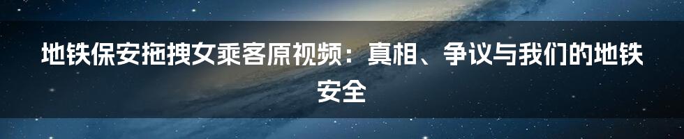 地铁保安拖拽女乘客原视频：真相、争议与我们的地铁安全
