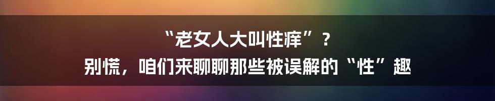 “老女人大叫性痒”？ 别慌，咱们来聊聊那些被误解的“性”趣