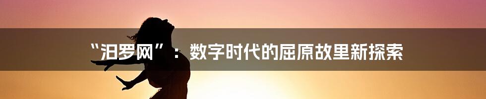 “汨罗网”：数字时代的屈原故里新探索
