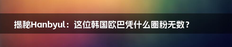 揭秘Hanbyul：这位韩国欧巴凭什么圈粉无数？