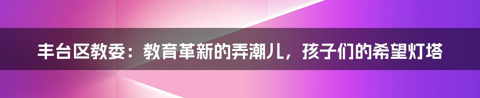 丰台区教委:教育革新的弄潮儿,孩子们的希望灯塔