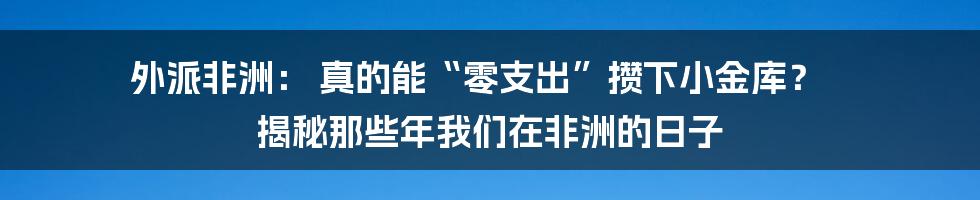外派非洲: 真的能“零支出”攒下小金库? 揭秘那些年我们在非洲的日子