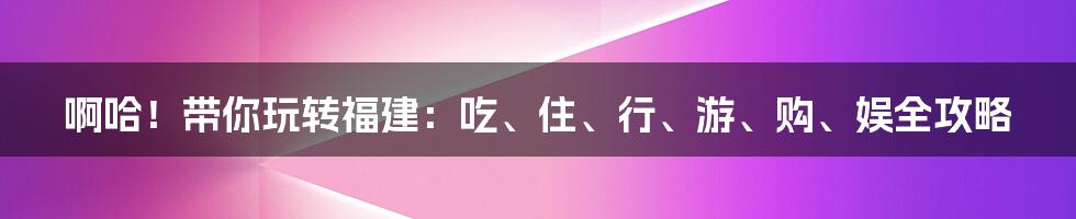 啊哈！带你玩转福建：吃、住、行、游、购、娱全攻略