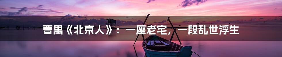 曹禺《北京人》：一座老宅，一段乱世浮生