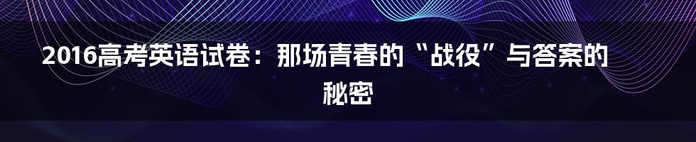 2016高考英语试卷：那场青春的“战役”与答案的秘密