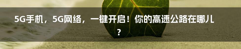 5G手机,5G网络,一键开启!你的高速公路在哪儿?