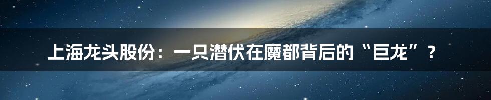 上海龙头股份:一只潜伏在魔都背后的“巨龙”?