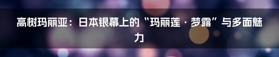 高树玛丽亚:日本银幕上的“玛丽莲·梦露”与多面魅力