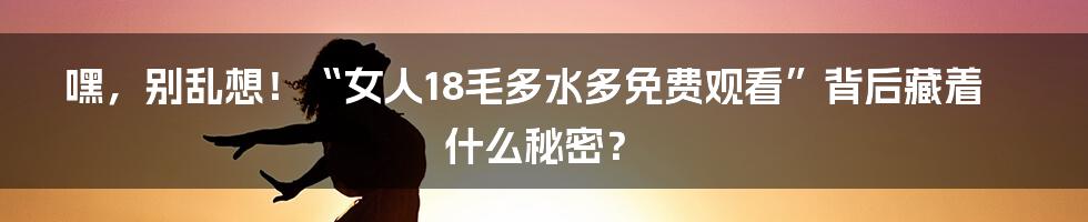 嘿,别乱想!“女人18毛多水多免费观看”背后藏着什么秘密?