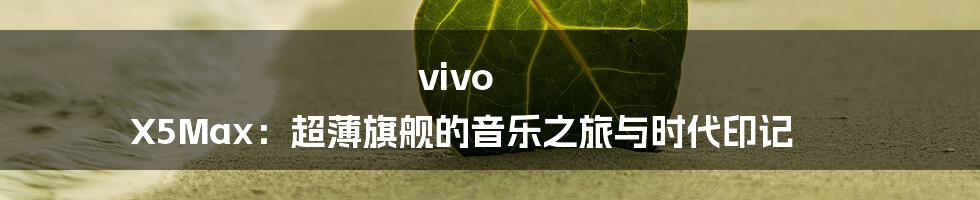 vivo X5Max:超薄旗舰的音乐之旅与时代印记