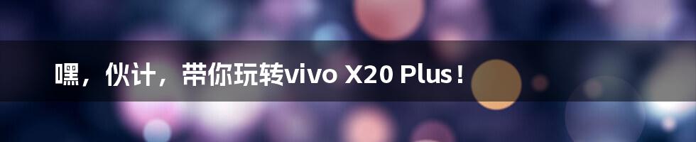 嘿，伙计，带你玩转vivo X20 Plus！
