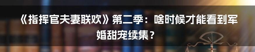 《指挥官夫妻联欢》第二季:啥时候才能看到军婚甜宠续集?