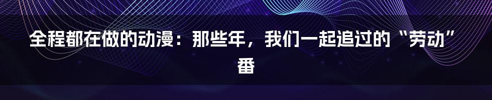 全程都在做的动漫：那些年，我们一起追过的“劳动”番
