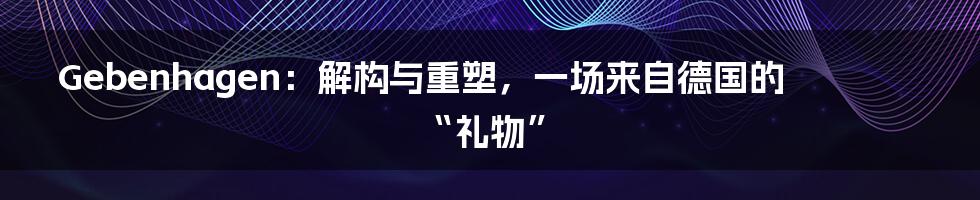 Gebenhagen：解构与重塑，一场来自德国的“礼物”