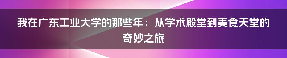 我在广东工业大学的那些年：从学术殿堂到美食天堂的奇妙之旅