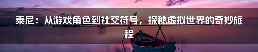 泰尼:从游戏角色到社交符号,探秘虚拟世界的奇妙旅程