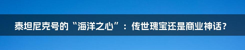 泰坦尼克号的“海洋之心”：传世瑰宝还是商业神话？