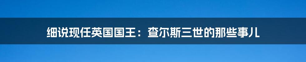 细说现任英国国王：查尔斯三世的那些事儿