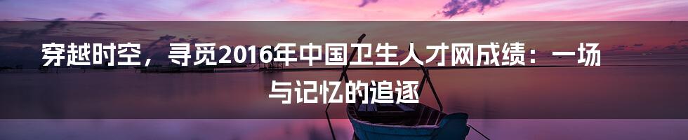 穿越时空,寻觅2016年中国卫生人才网成绩:一场与记忆的追逐