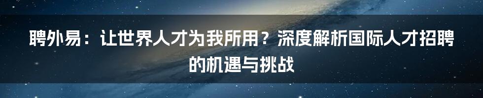 聘外易：让世界人才为我所用？深度解析国际人才招聘的机遇与挑战