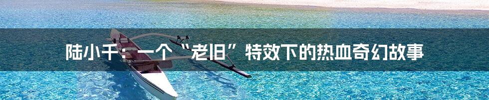 陆小千:一个“老旧”特效下的热血奇幻故事