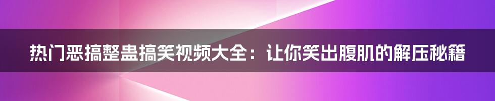 热门恶搞整蛊搞笑视频大全:让你笑出腹肌的解压秘籍