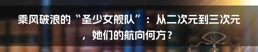 乘风破浪的“圣少女舰队”:从二次元到三次元,她们的航向何方?
