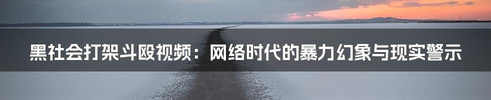 黑社会打架斗殴视频:网络时代的暴力幻象与现实警示