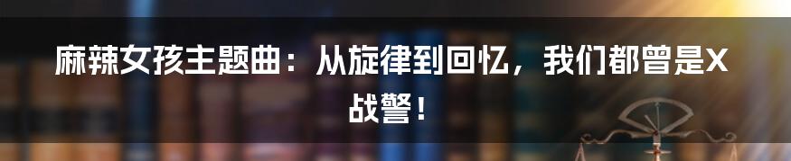 麻辣女孩主题曲:从旋律到回忆,我们都曾是X战警!
