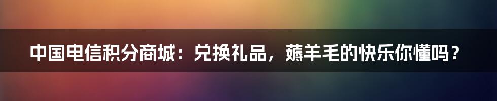 中国电信积分商城:兑换礼品,薅羊毛的快乐你懂吗?