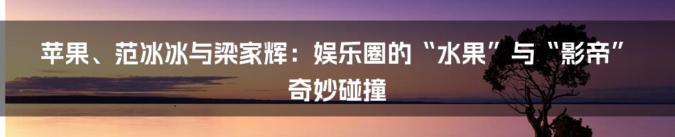 苹果、范冰冰与梁家辉:娱乐圈的“水果”与“影帝”奇妙碰撞