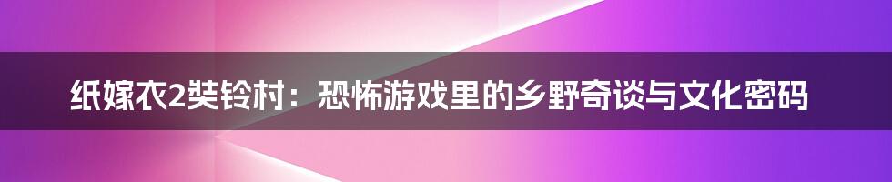 纸嫁衣2奘铃村:恐怖游戏里的乡野奇谈与文化密码